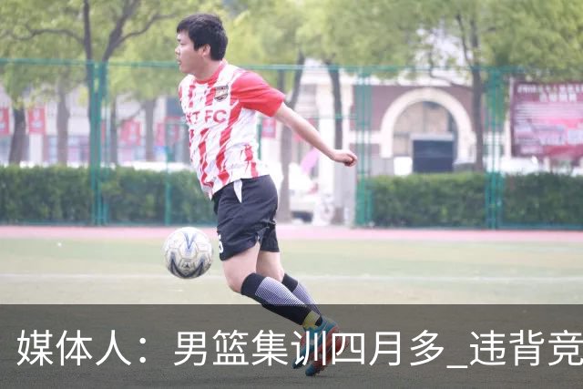 媒体人：男篮集训四月多 违背竞技状态调整规律致球员状态全无